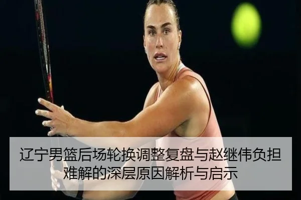 辽宁男篮后场轮换调整复盘与赵继伟负担难解的深层原因解析与启示